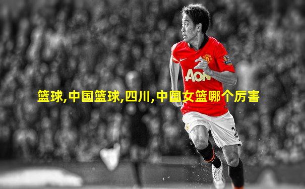 篮球,中国篮球,四川,中国女篮哪个厉害